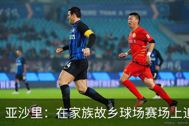 亚沙里：在家族故乡球场赛场上追逐梦想，专注支持球队而非取代扎卡