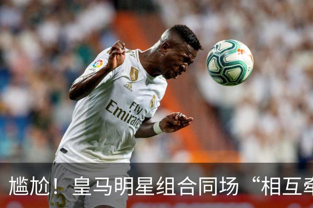 尴尬！皇马明星组合同场“相互牵绊” 进攻迷失