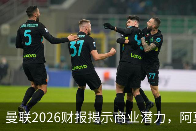 曼联2026财报揭示商业潜力，阿莫林意外助力红魔翻身